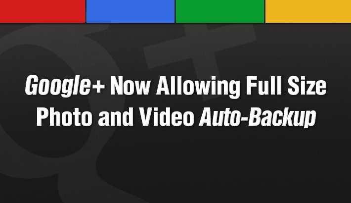 Google+ Now Allowing Full Size Photo and Video Auto-Backup